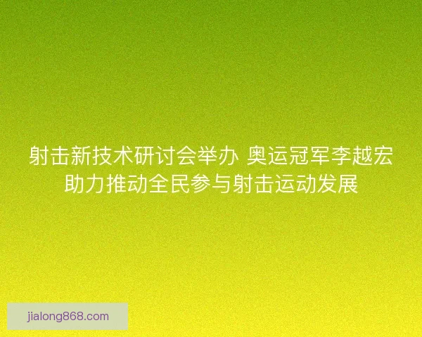 射击新技术研讨会举办 奥运冠军李越宏助力推动全民参与射击运动发展
