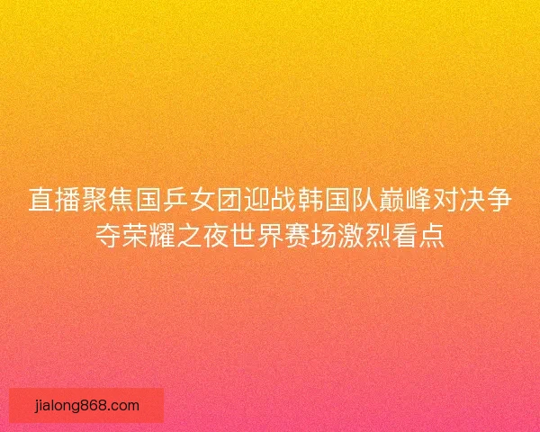 直播聚焦国乒女团迎战韩国队巅峰对决争夺荣耀之夜世界赛场激烈看点