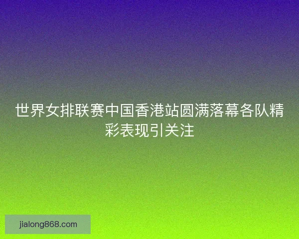 世界女排联赛中国香港站圆满落幕各队精彩表现引关注