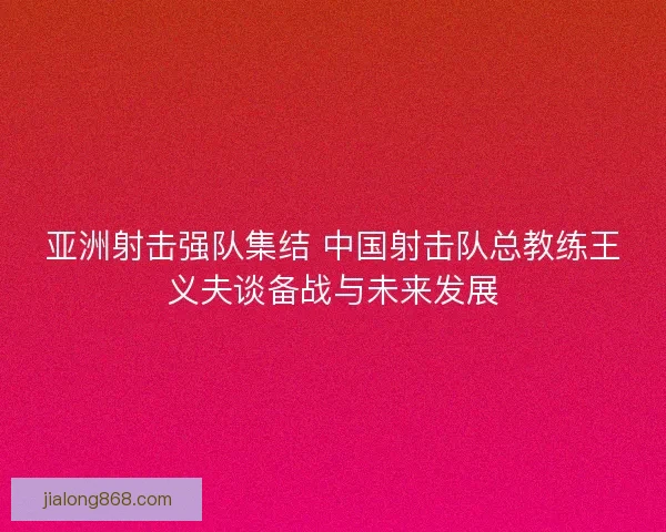 亚洲射击强队集结 中国射击队总教练王义夫谈备战与未来发展