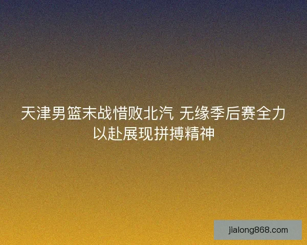 天津男篮末战惜败北汽 无缘季后赛全力以赴展现拼搏精神